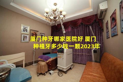 厦门种牙哪家医院好 厦门种植牙多少钱一颗2023年